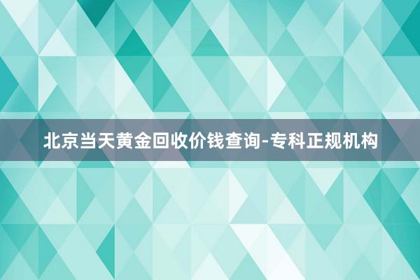 北京当天黄金回收价钱查询-专科正规机构
