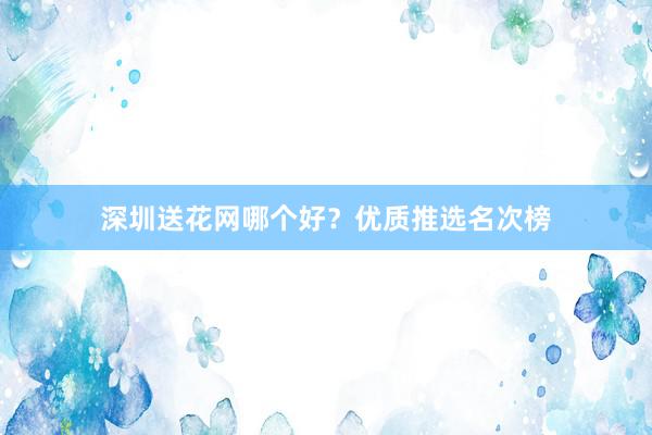 深圳送花网哪个好?优质推选名次榜